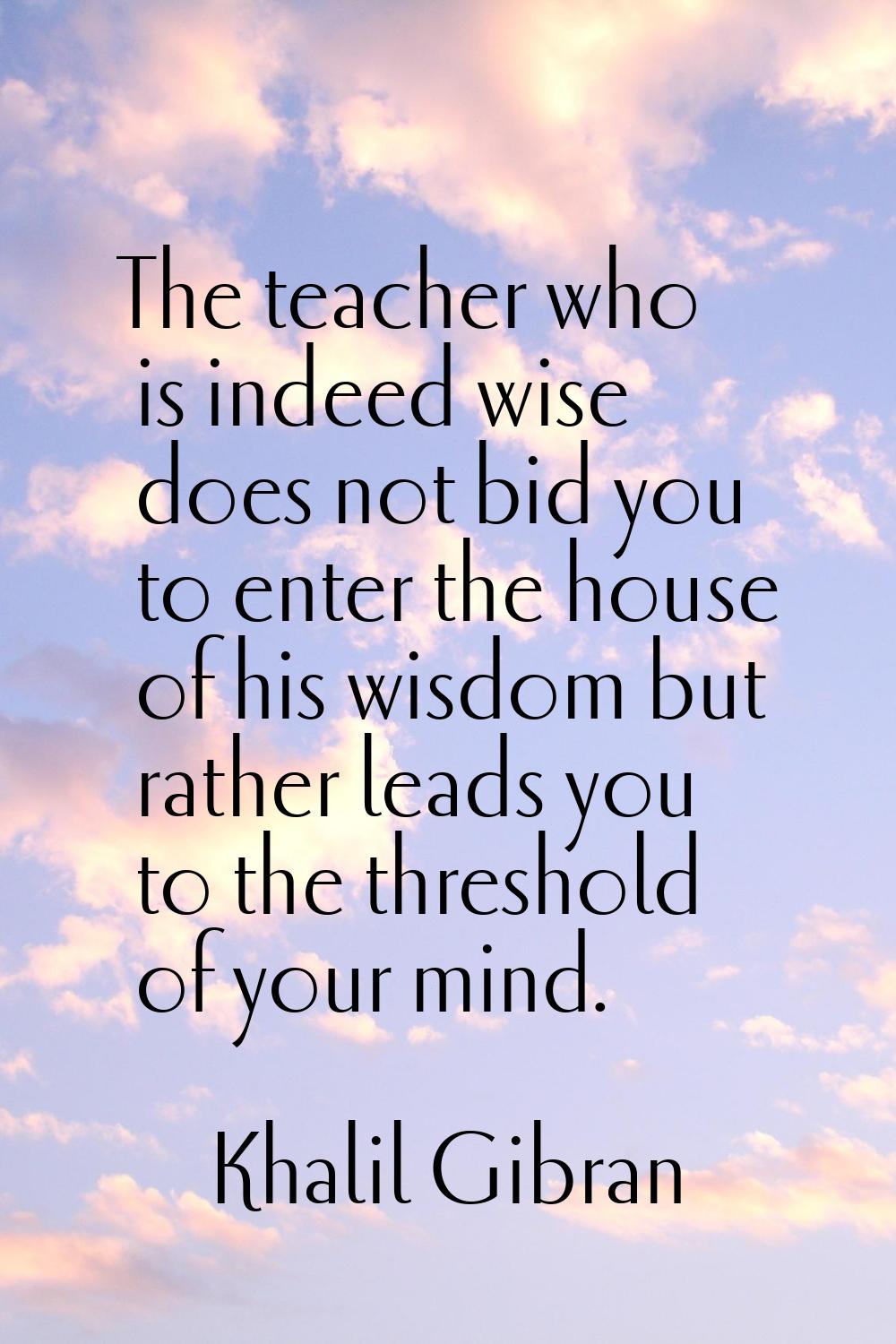 The teacher who is indeed wise does not bid you to enter the house of his wisdom but rather leads y