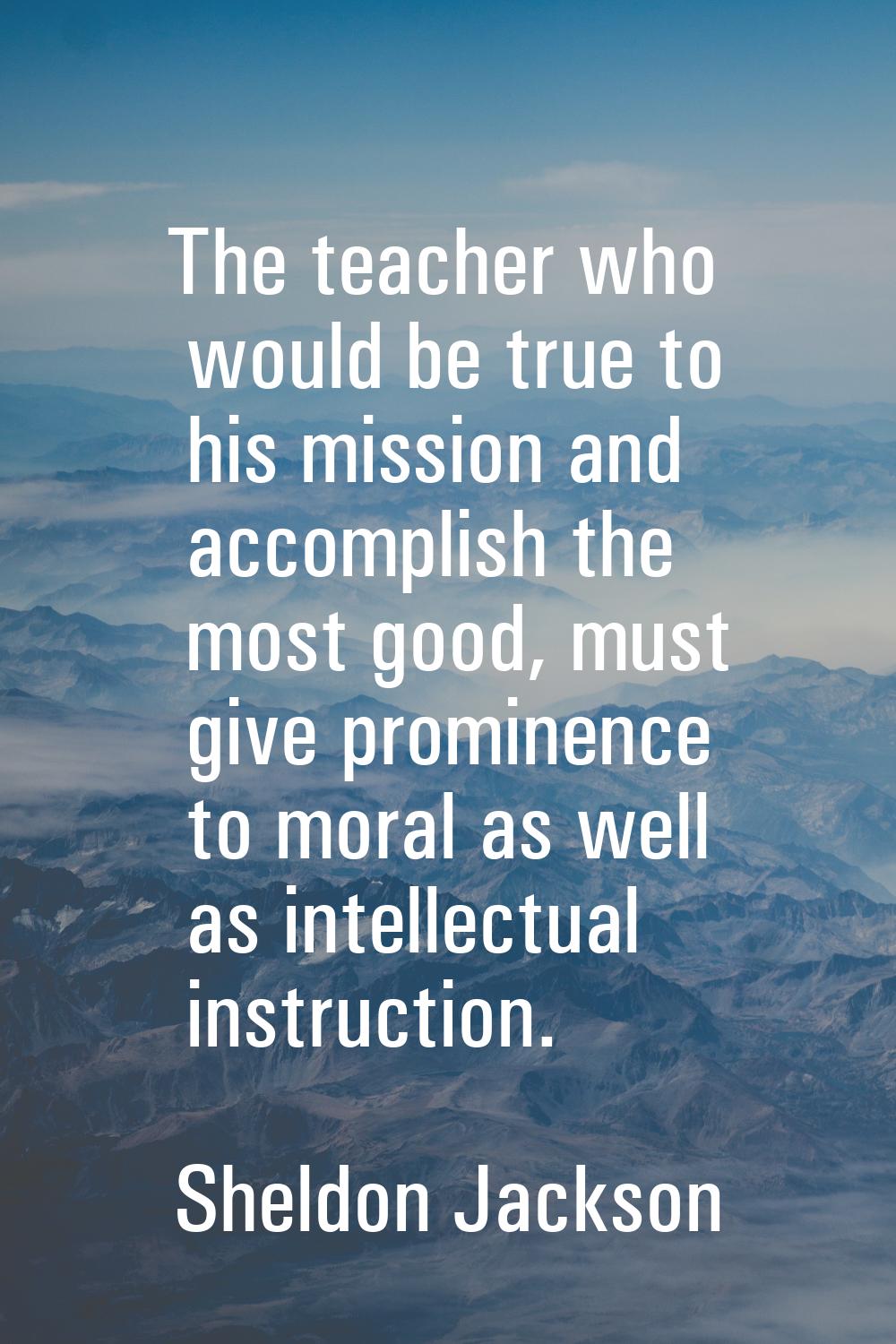 The teacher who would be true to his mission and accomplish the most good, must give prominence to 