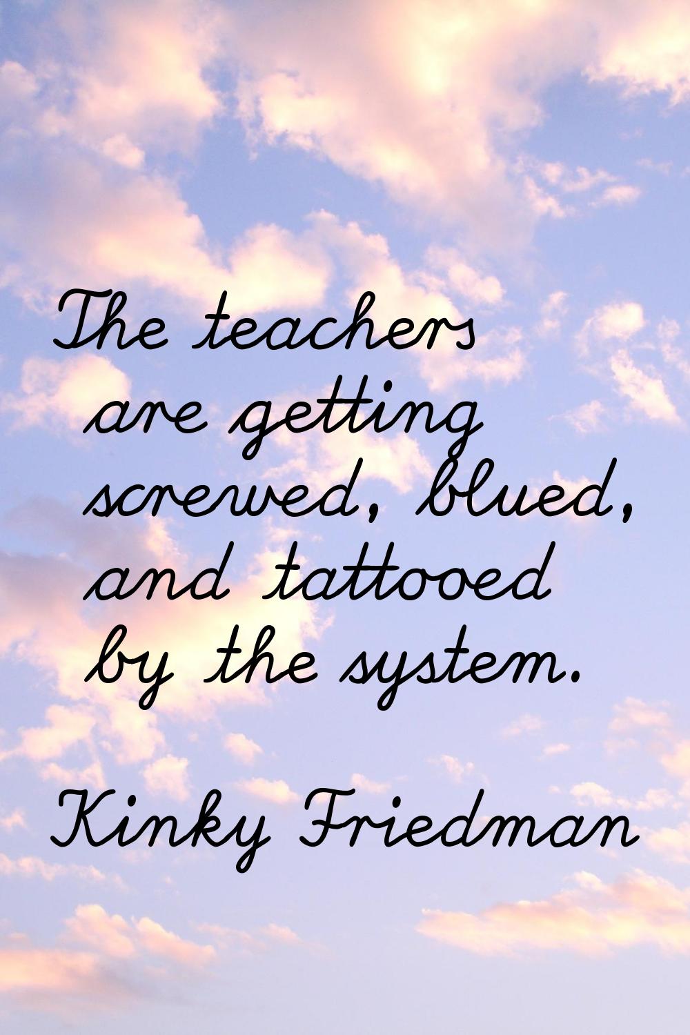 The teachers are getting screwed, blued, and tattooed by the system.