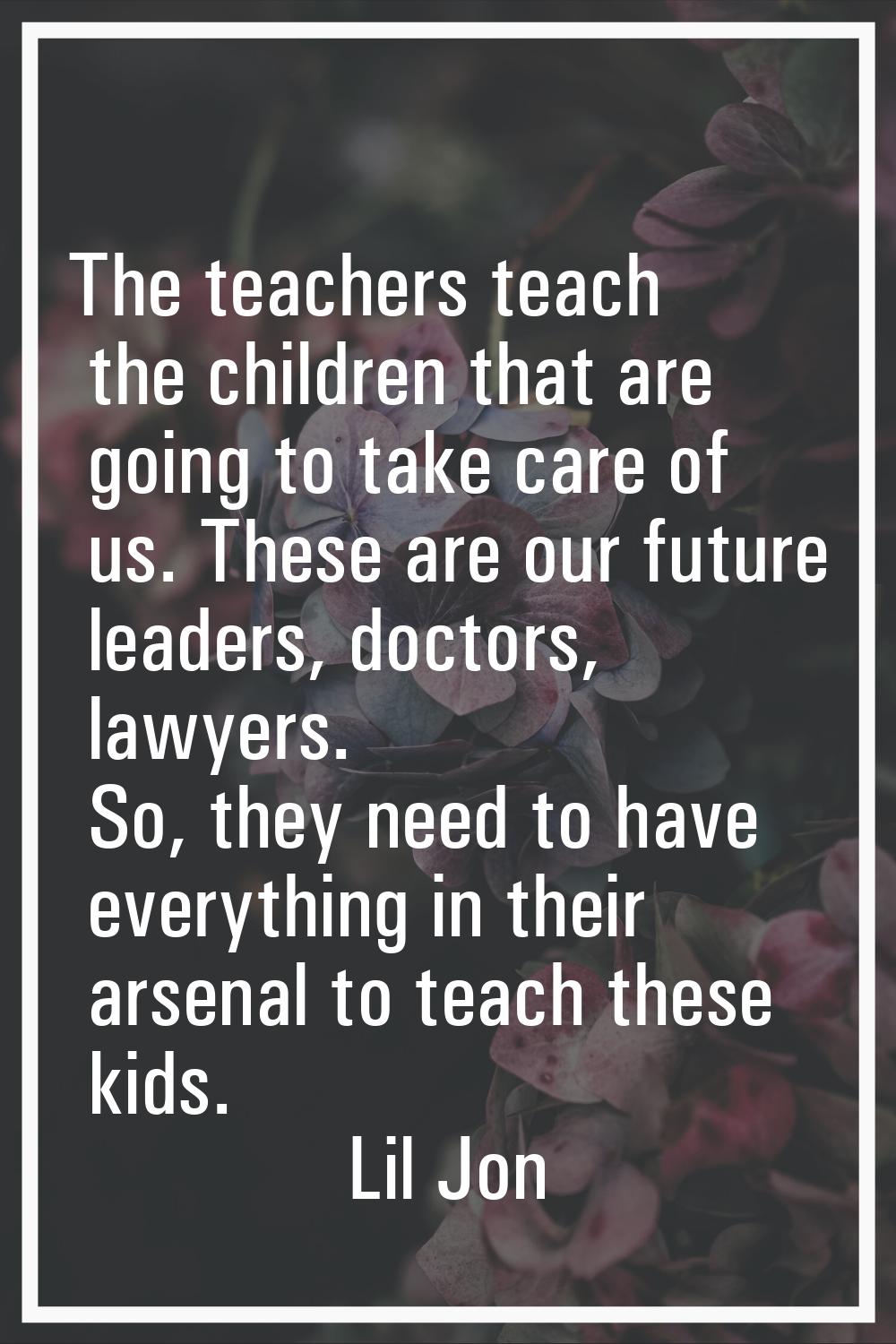 The teachers teach the children that are going to take care of us. These are our future leaders, do