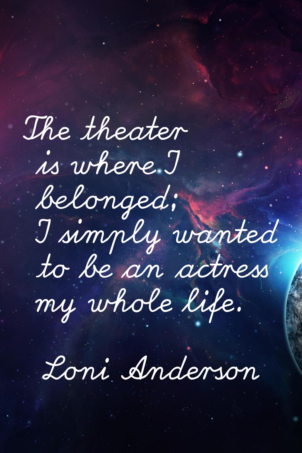 The theater is where I belonged; I simply wanted to be an actress my whole life.