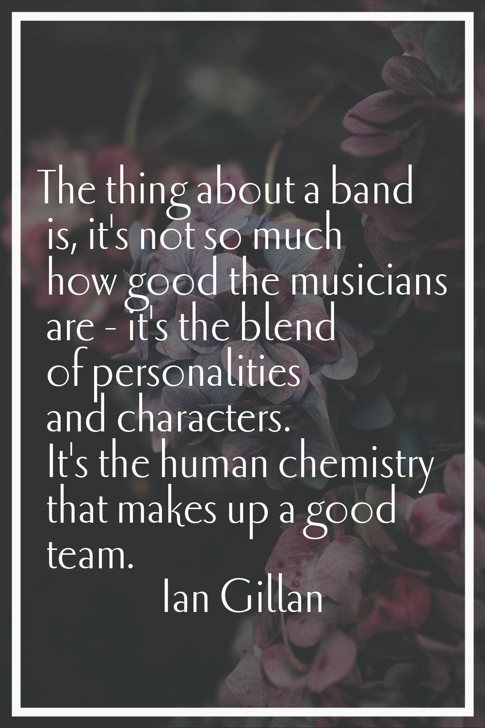 The thing about a band is, it's not so much how good the musicians are - it's the blend of personal