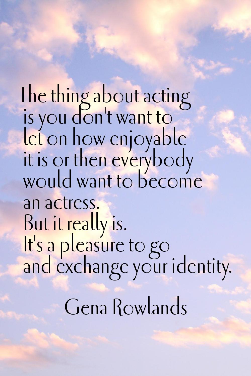 The thing about acting is you don't want to let on how enjoyable it is or then everybody would want