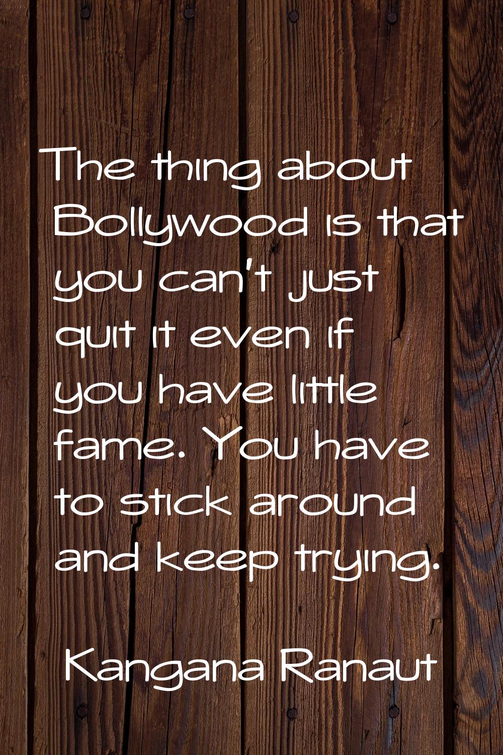The thing about Bollywood is that you can't just quit it even if you have little fame. You have to 