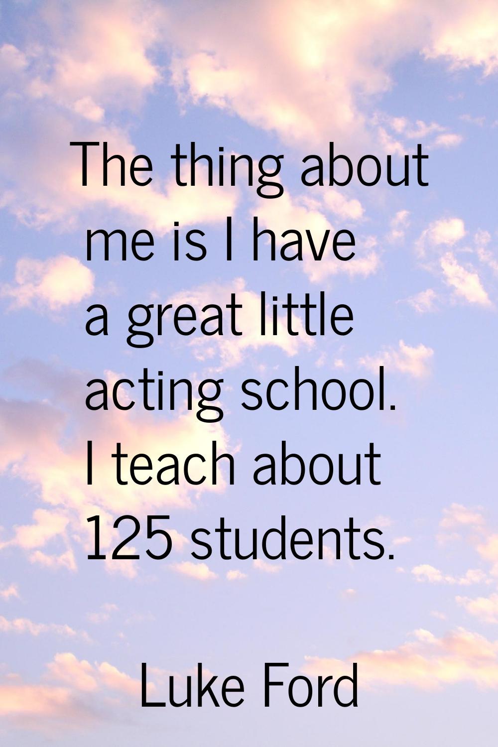 The thing about me is I have a great little acting school. I teach about 125 students.