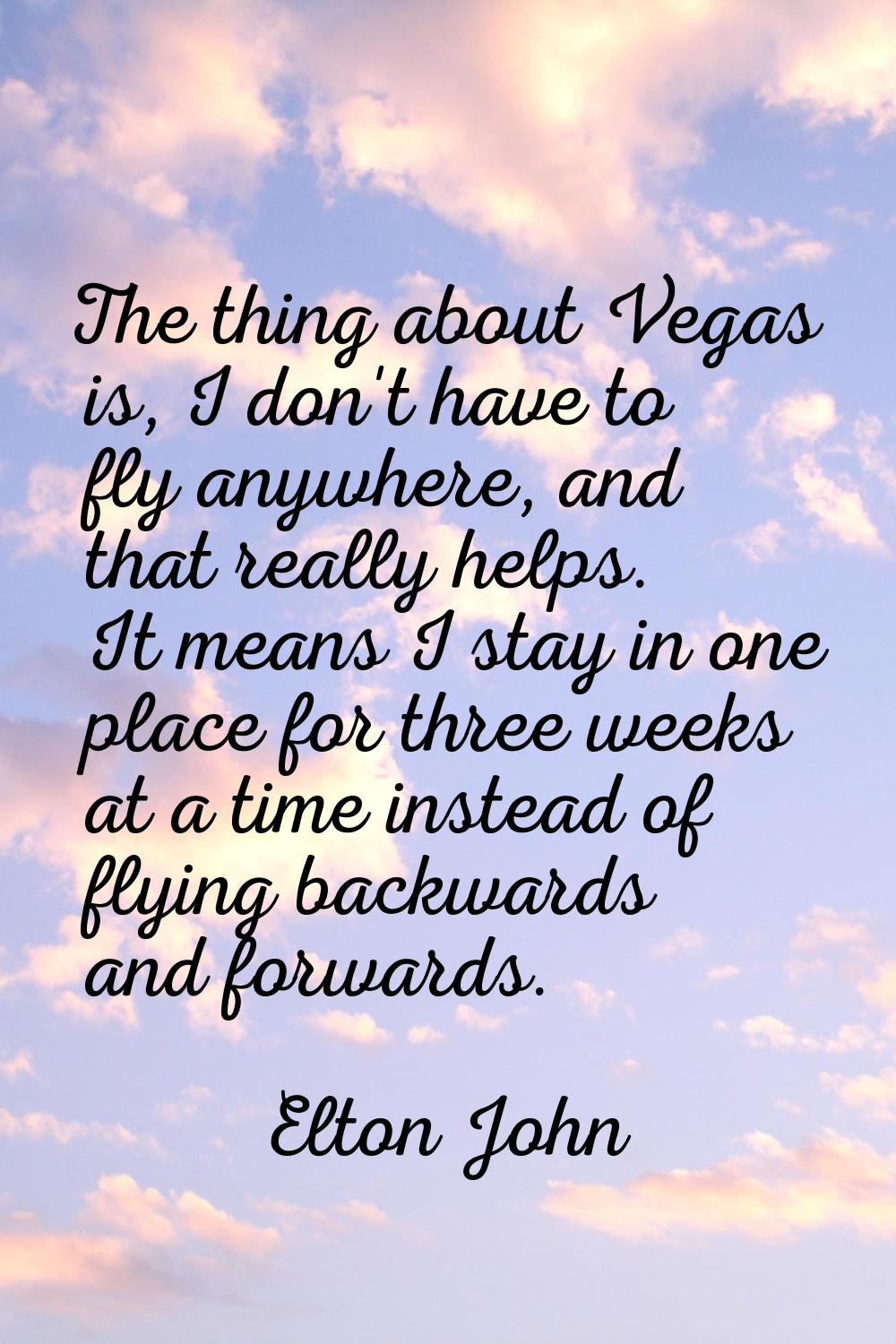 The thing about Vegas is, I don't have to fly anywhere, and that really helps. It means I stay in o