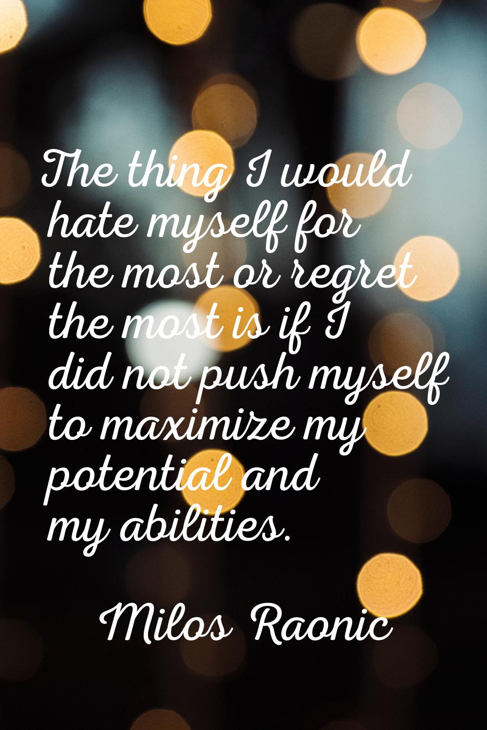 The thing I would hate myself for the most or regret the most is if I did not push myself to maximi