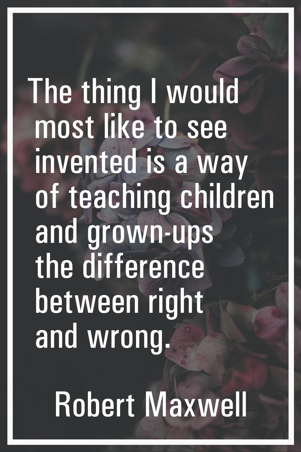 The thing I would most like to see invented is a way of teaching children and grown-ups the differe