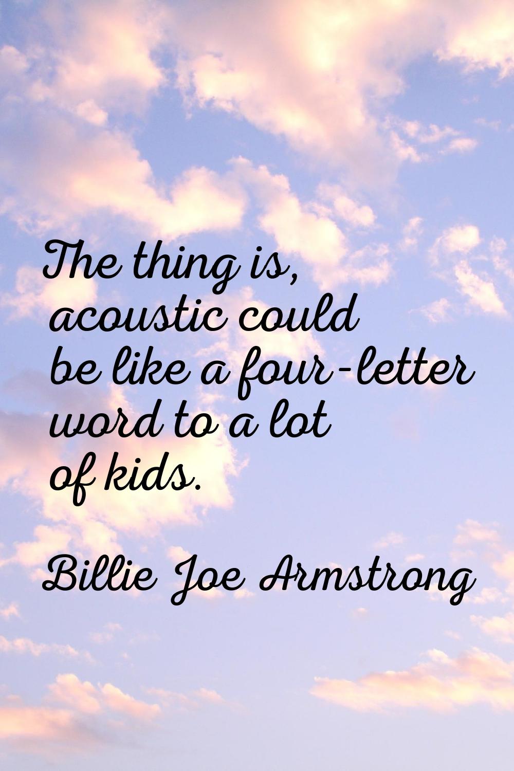 The thing is, acoustic could be like a four-letter word to a lot of kids.