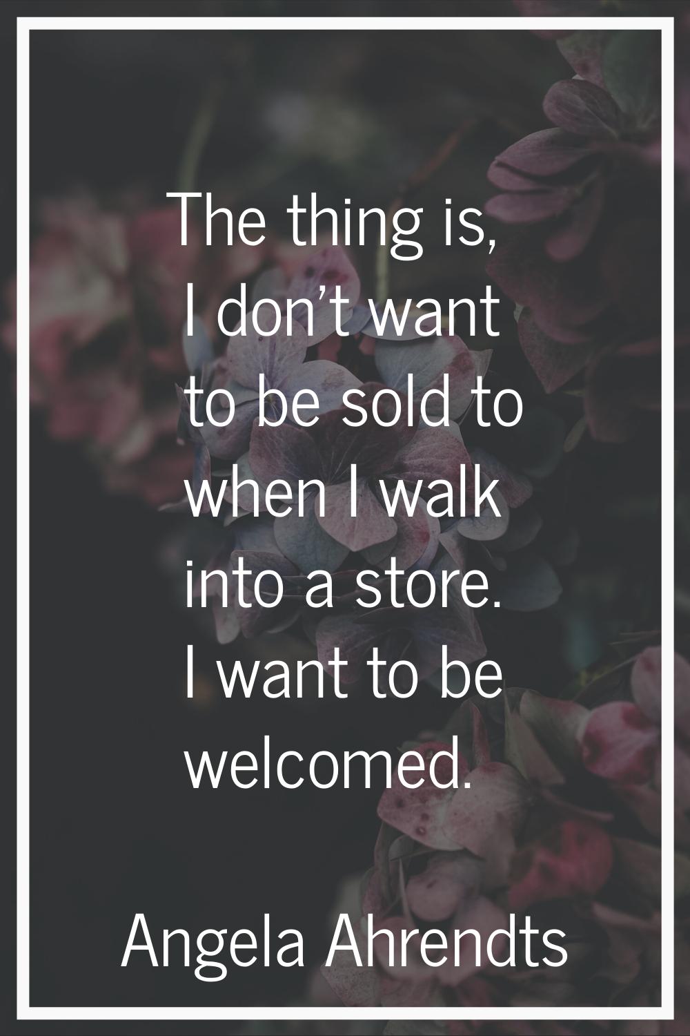 The thing is, I don't want to be sold to when I walk into a store. I want to be welcomed.