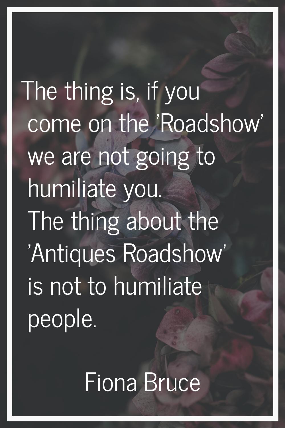 The thing is, if you come on the 'Roadshow' we are not going to humiliate you. The thing about the 