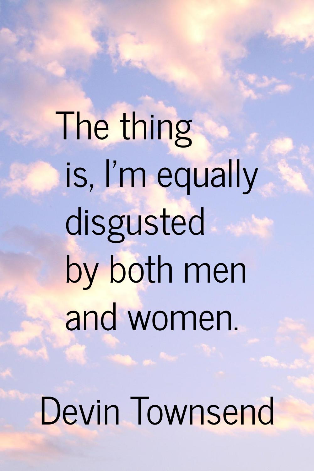 The thing is, I'm equally disgusted by both men and women.