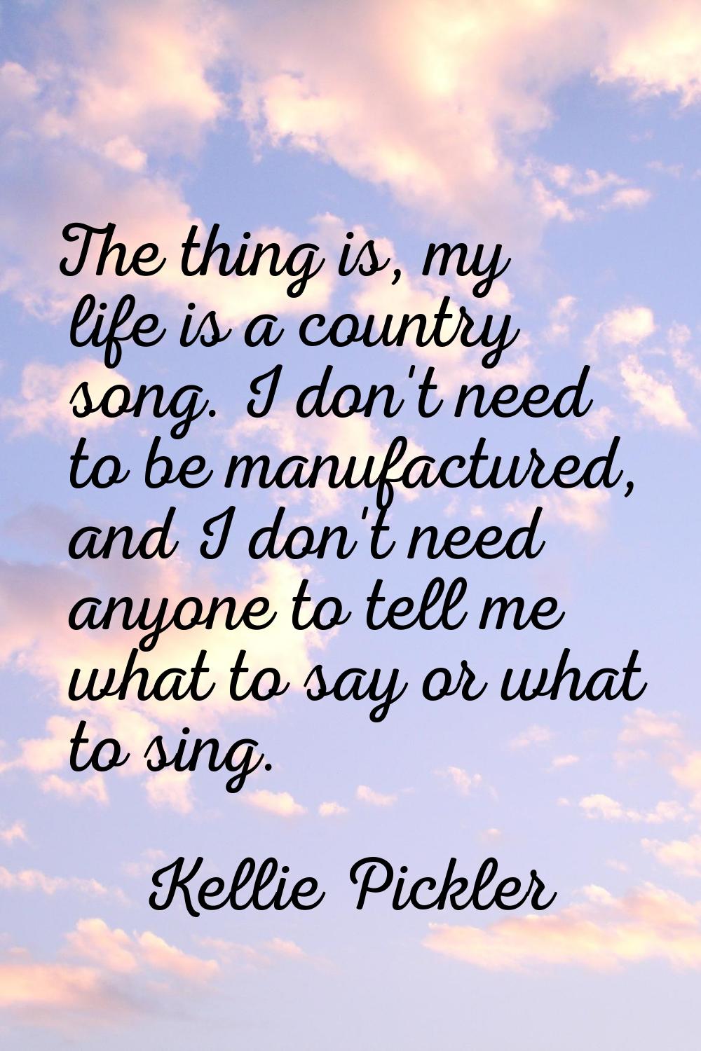 The thing is, my life is a country song. I don't need to be manufactured, and I don't need anyone t