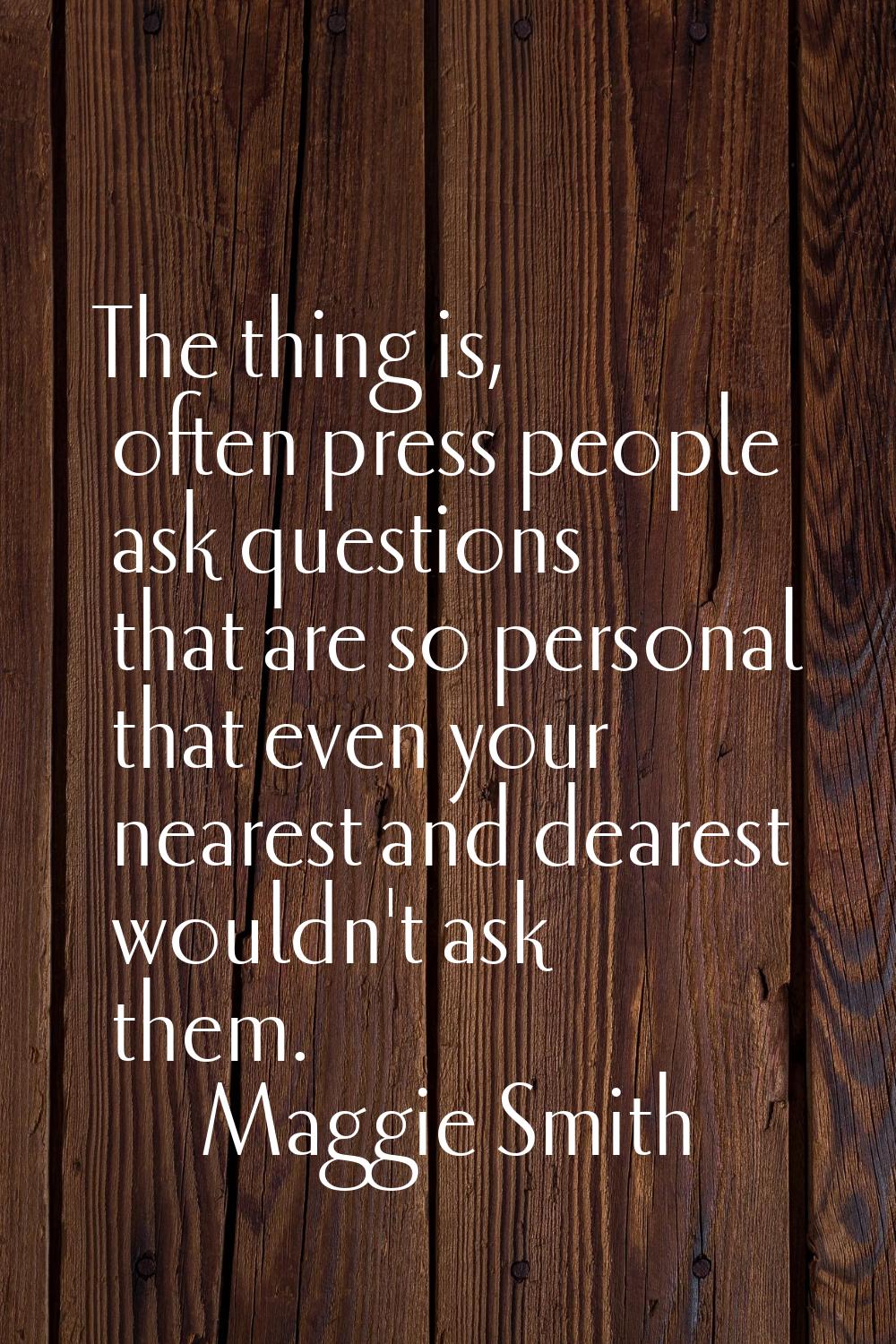 The thing is, often press people ask questions that are so personal that even your nearest and dear