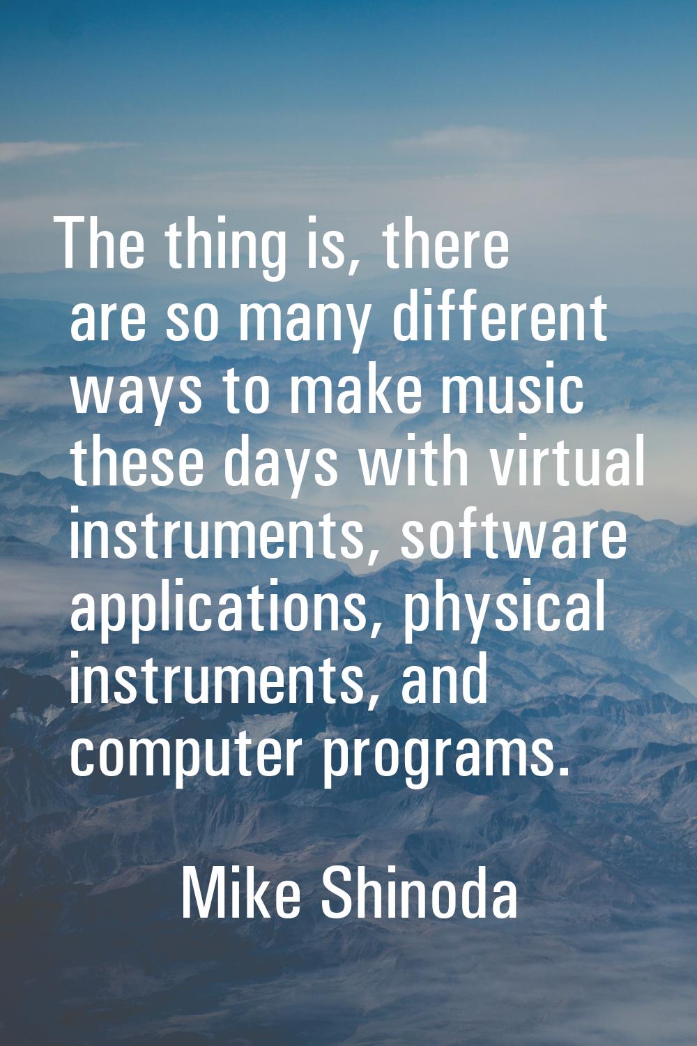 The thing is, there are so many different ways to make music these days with virtual instruments, s