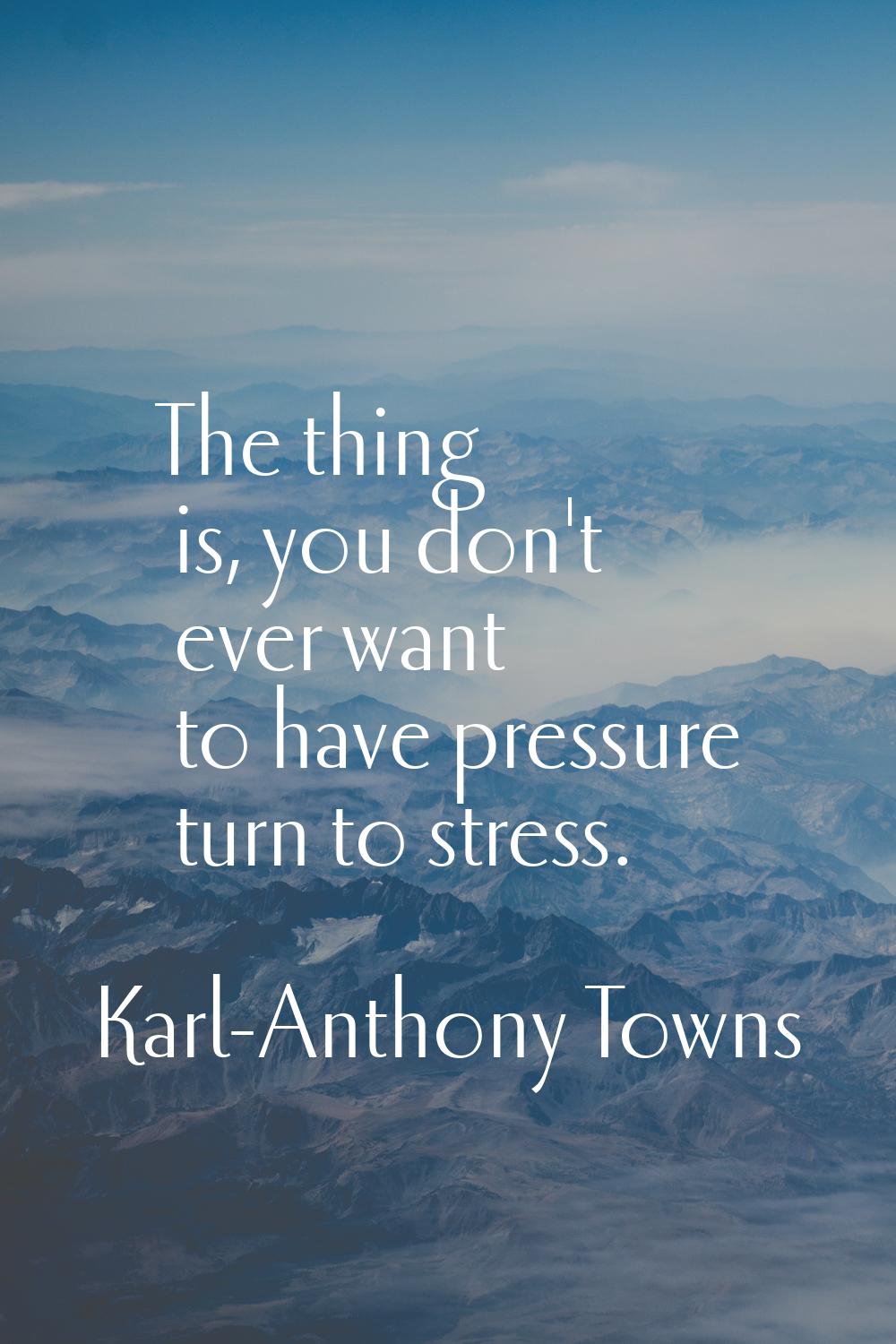 The thing is, you don't ever want to have pressure turn to stress.