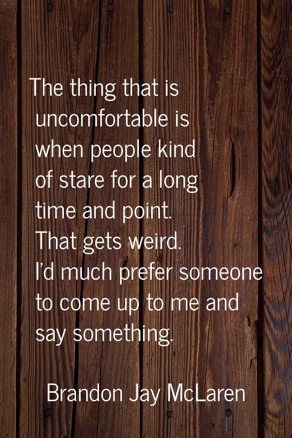 The thing that is uncomfortable is when people kind of stare for a long time and point. That gets w