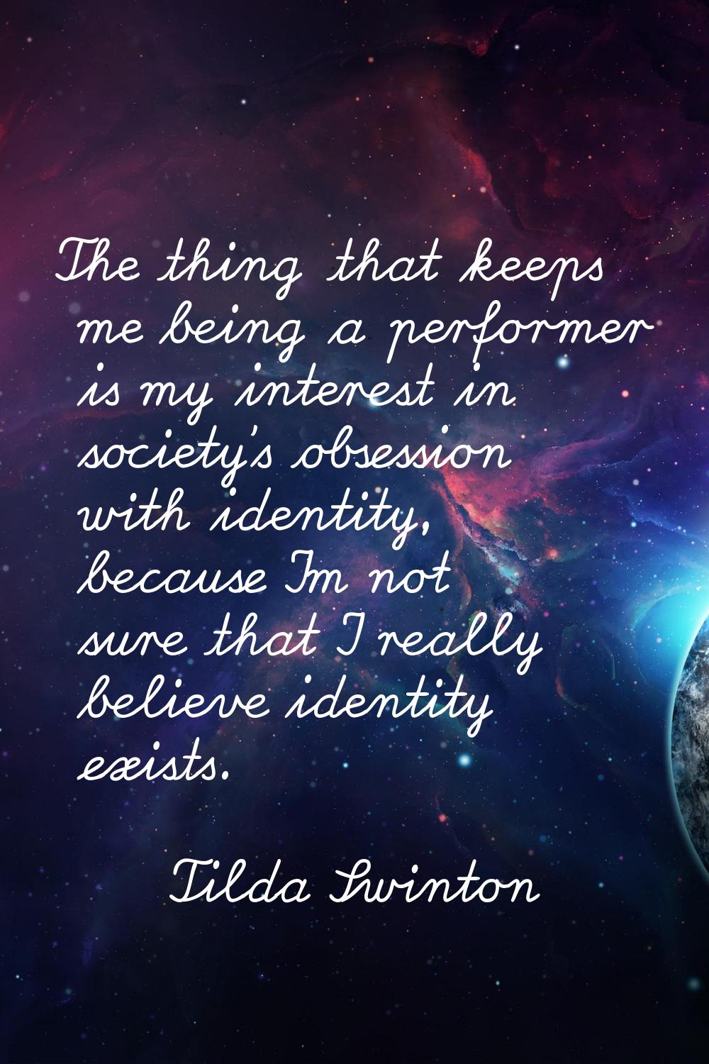 The thing that keeps me being a performer is my interest in society's obsession with identity, beca
