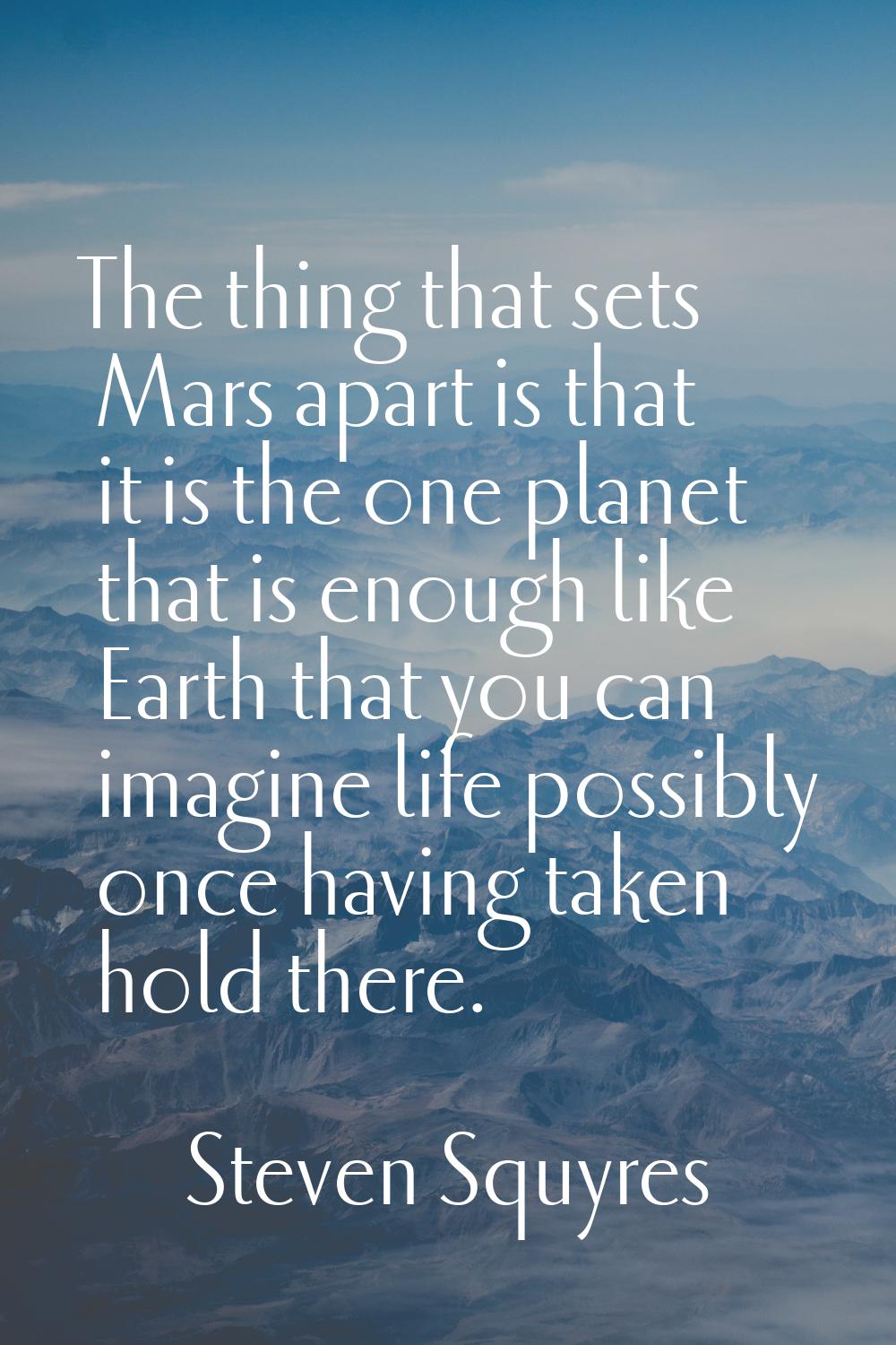 The thing that sets Mars apart is that it is the one planet that is enough like Earth that you can 
