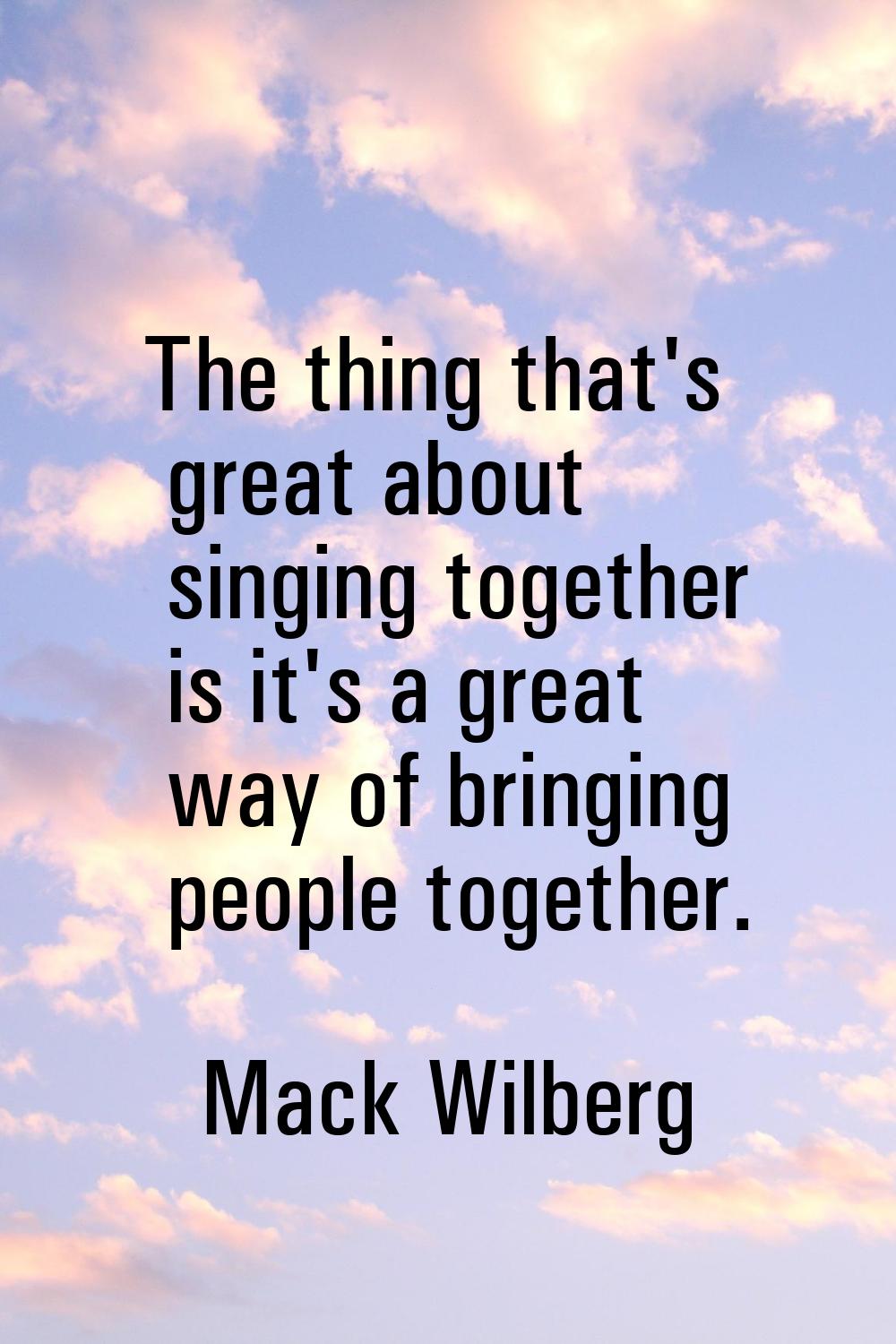 The thing that's great about singing together is it's a great way of bringing people together.