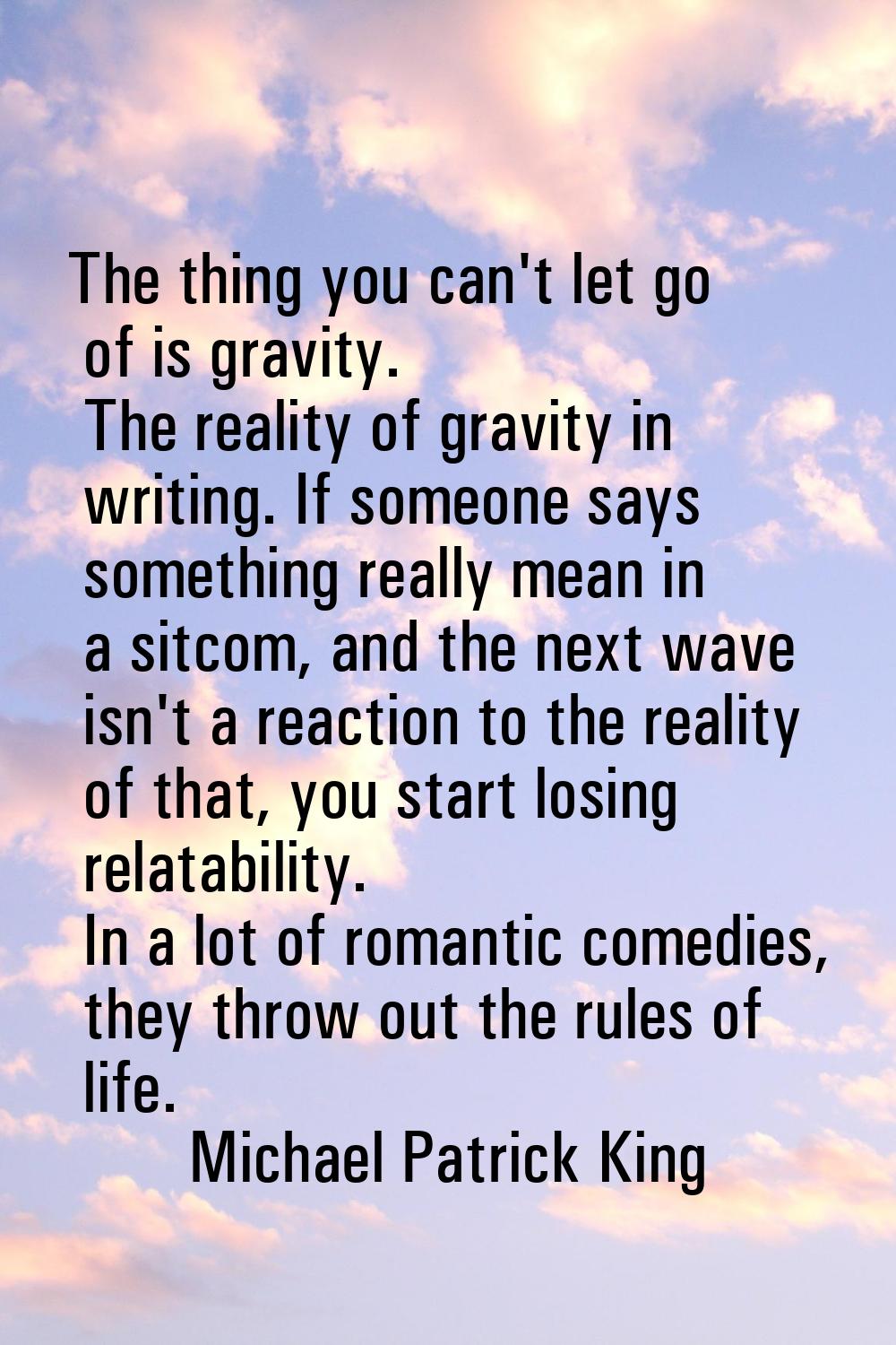 The thing you can't let go of is gravity. The reality of gravity in writing. If someone says someth