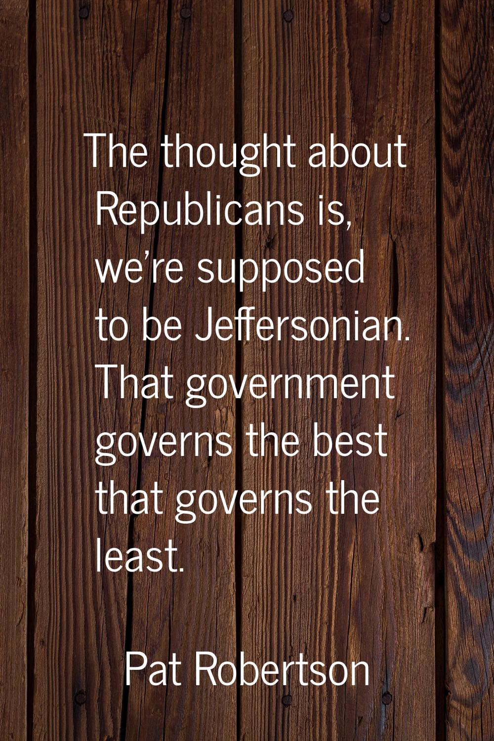The thought about Republicans is, we're supposed to be Jeffersonian. That government governs the be