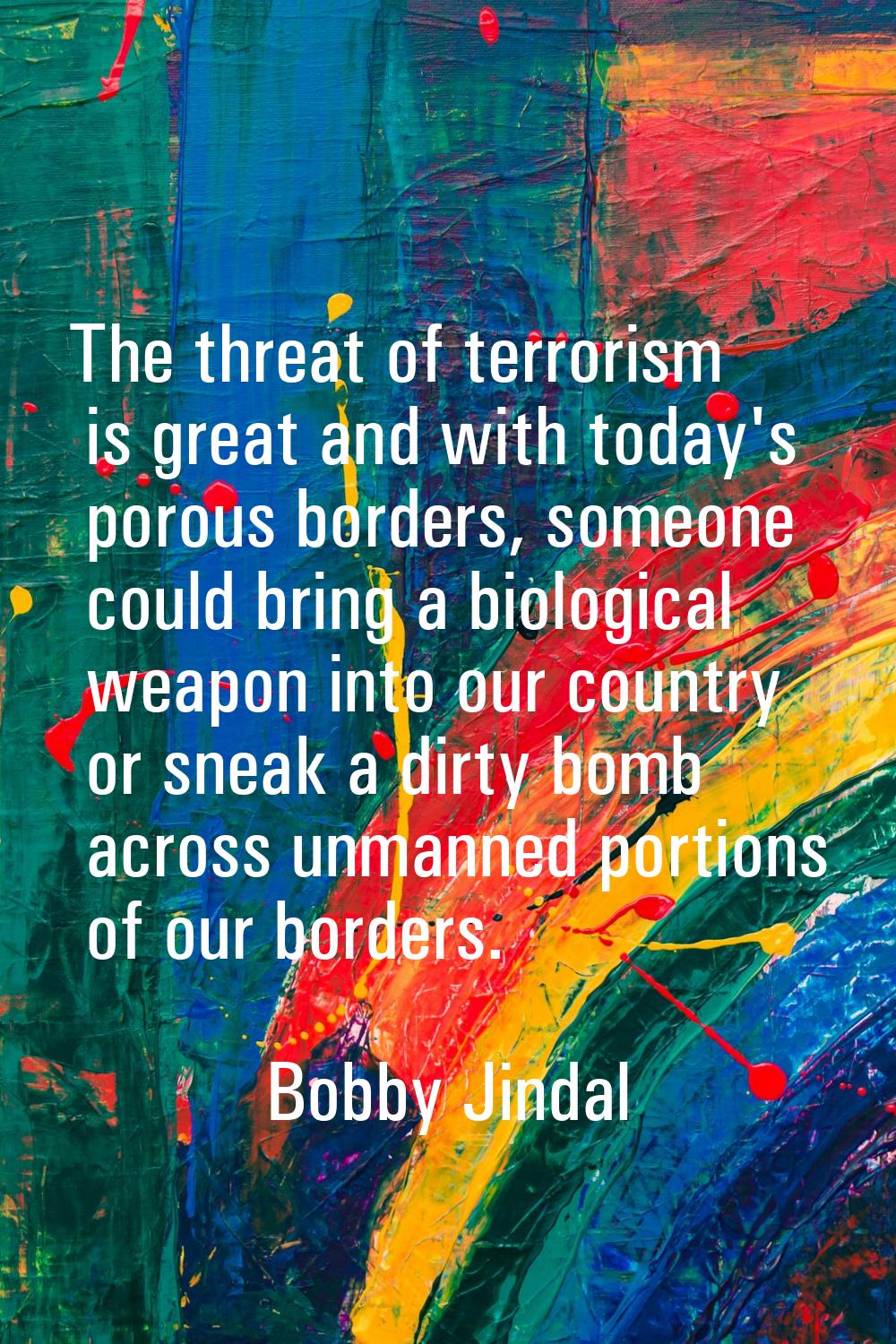 The threat of terrorism is great and with today's porous borders, someone could bring a biological 