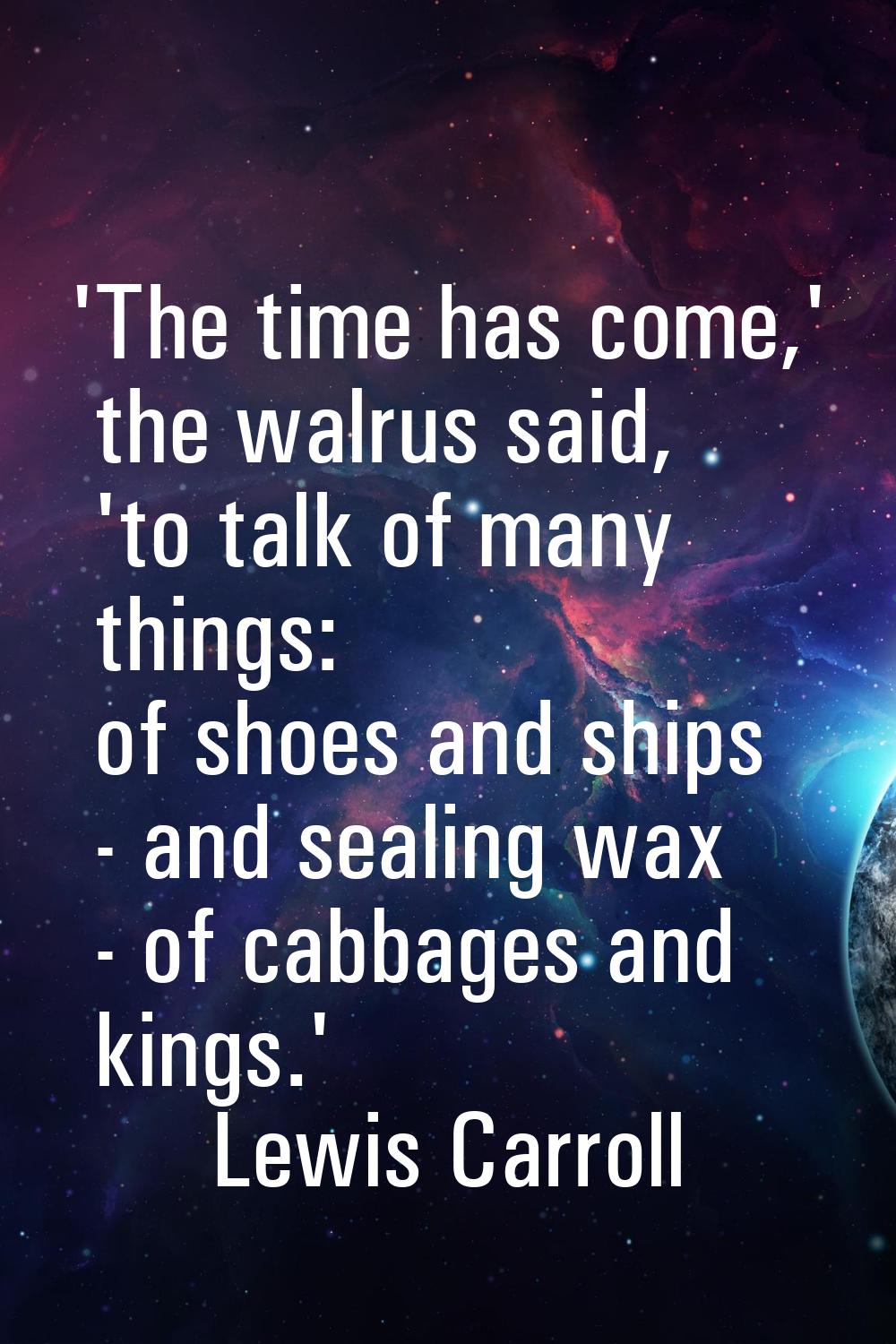 'The time has come,' the walrus said, 'to talk of many things: of shoes and ships - and sealing wax