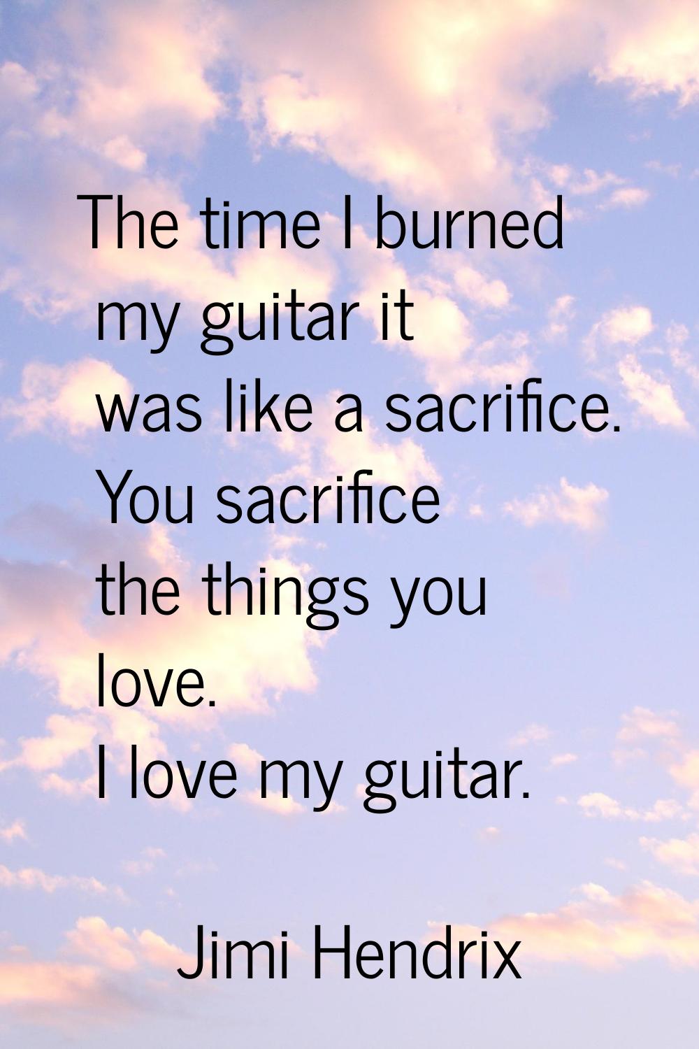 The time I burned my guitar it was like a sacrifice. You sacrifice the things you love. I love my g