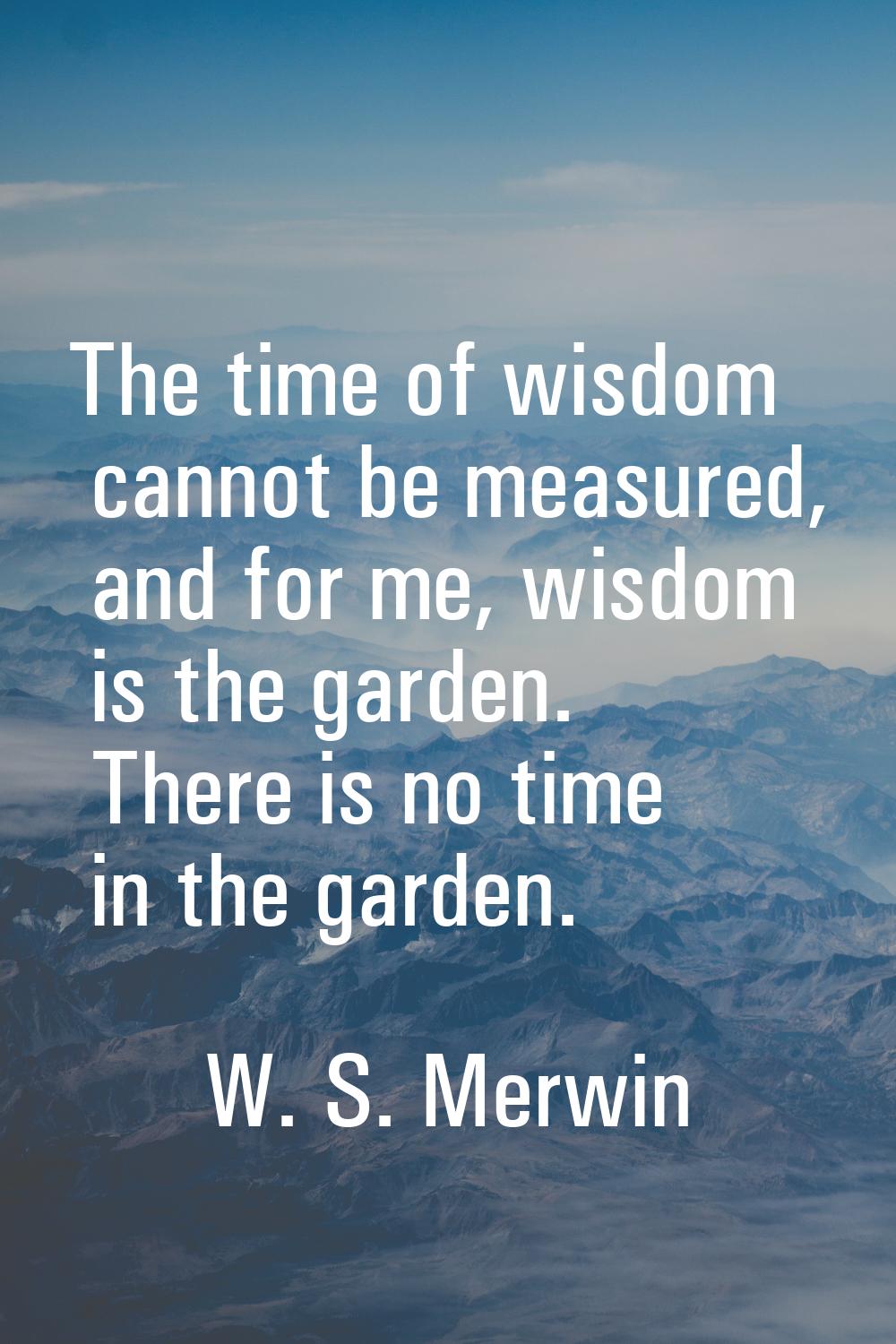 The time of wisdom cannot be measured, and for me, wisdom is the garden. There is no time in the ga