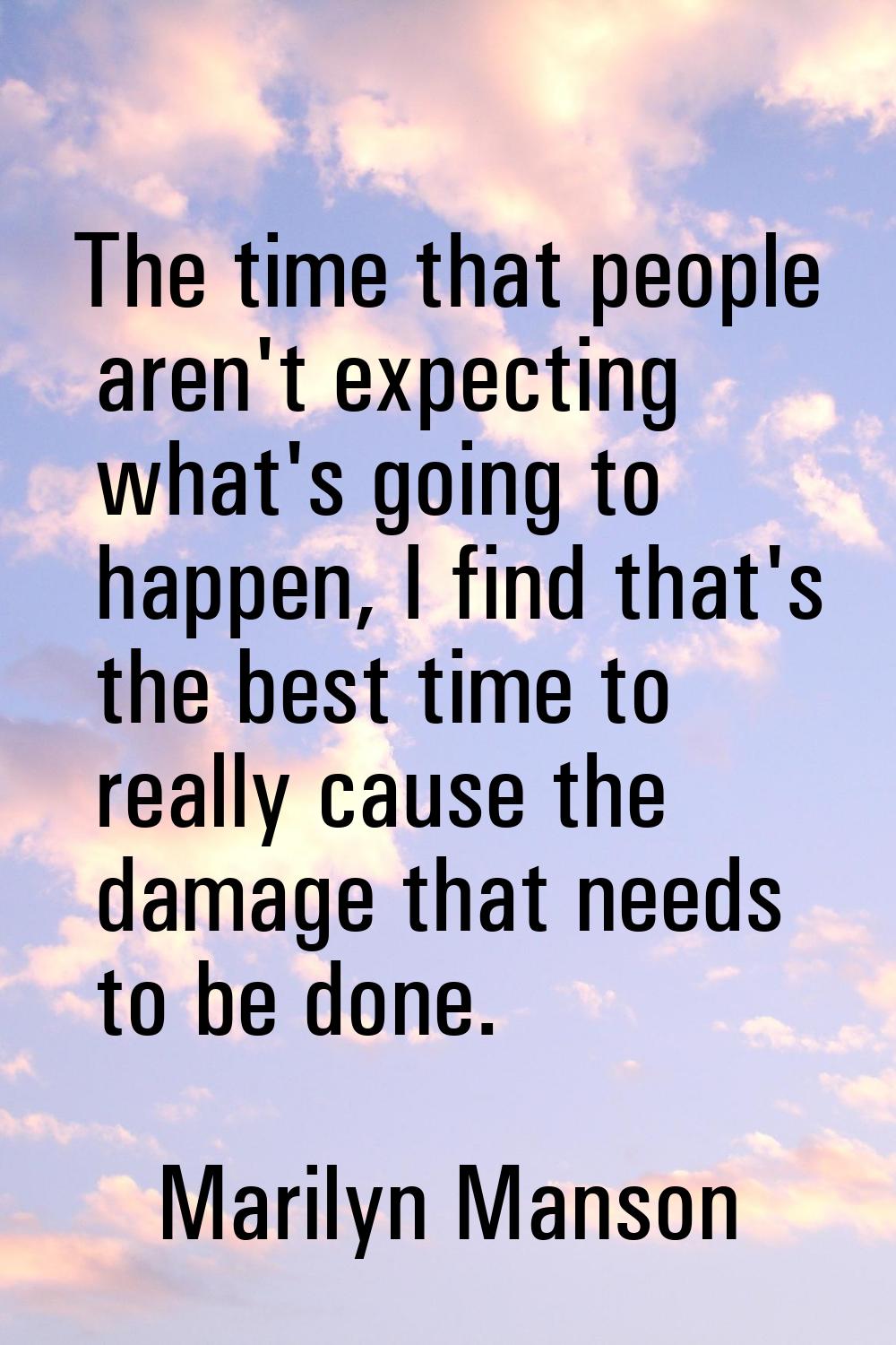 The time that people aren't expecting what's going to happen, I find that's the best time to really