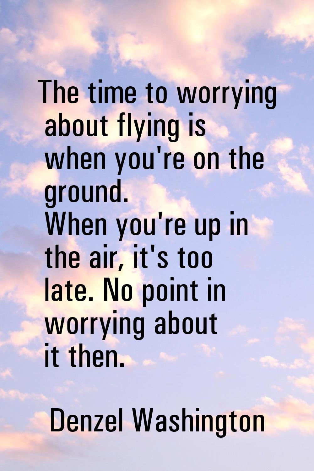 The time to worrying about flying is when you're on the ground. When you're up in the air, it's too