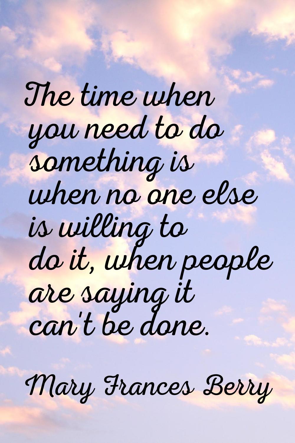 The time when you need to do something is when no one else is willing to do it, when people are say