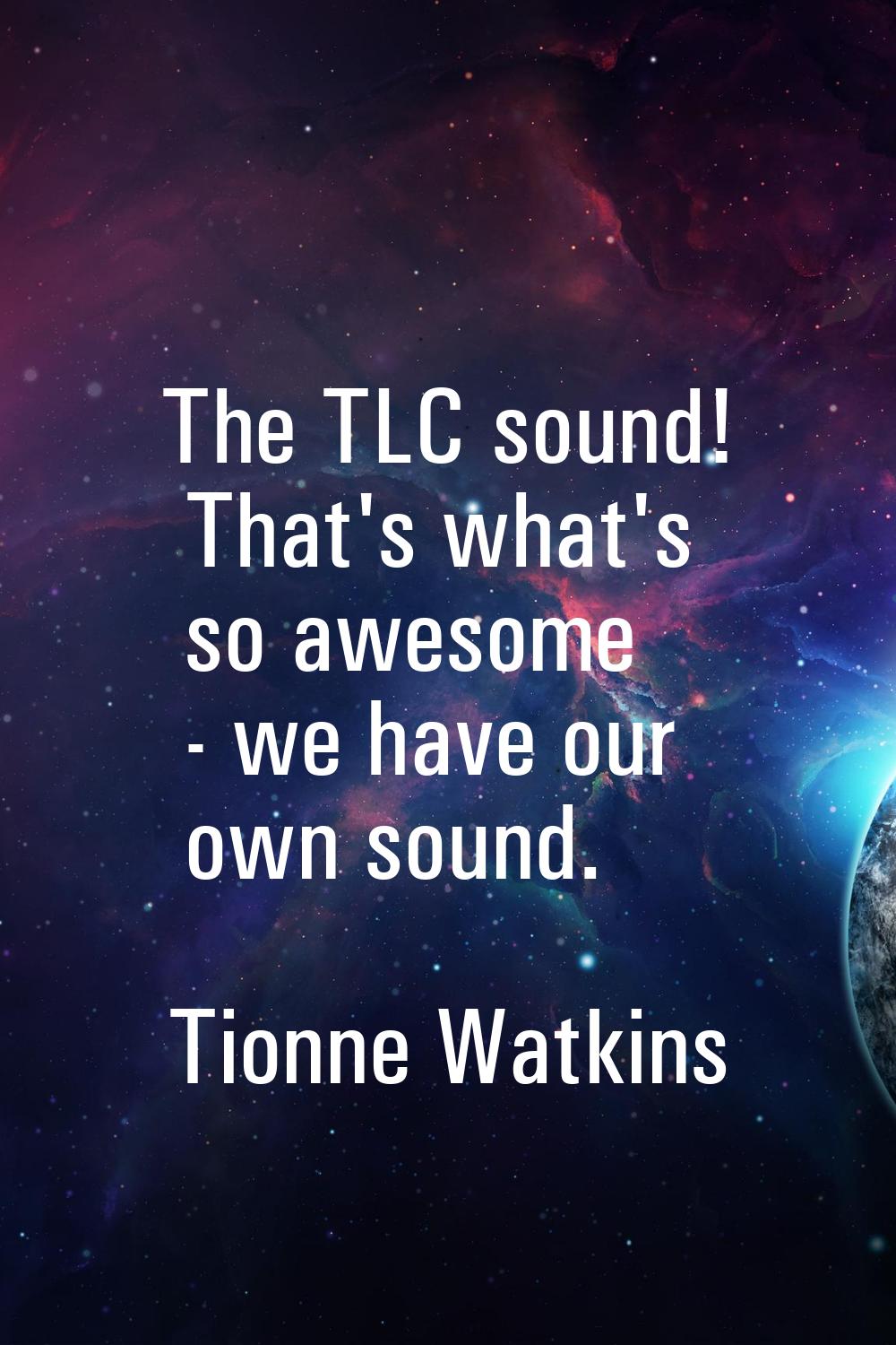 The TLC sound! That's what's so awesome - we have our own sound.