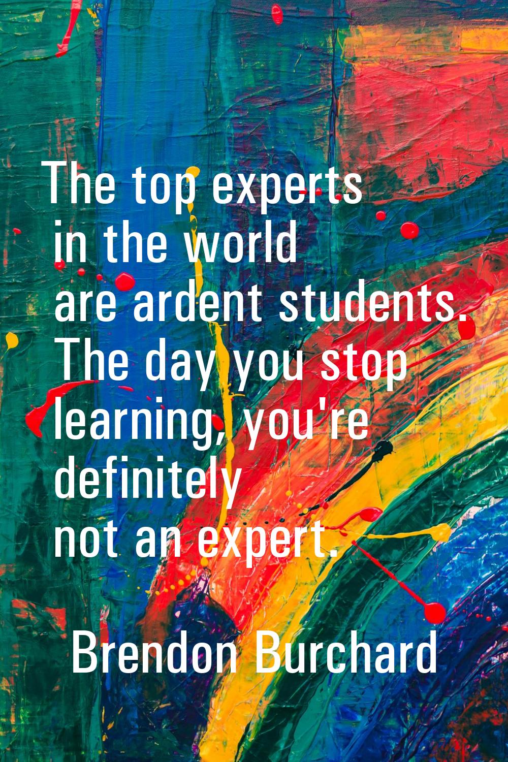 The top experts in the world are ardent students. The day you stop learning, you're definitely not 
