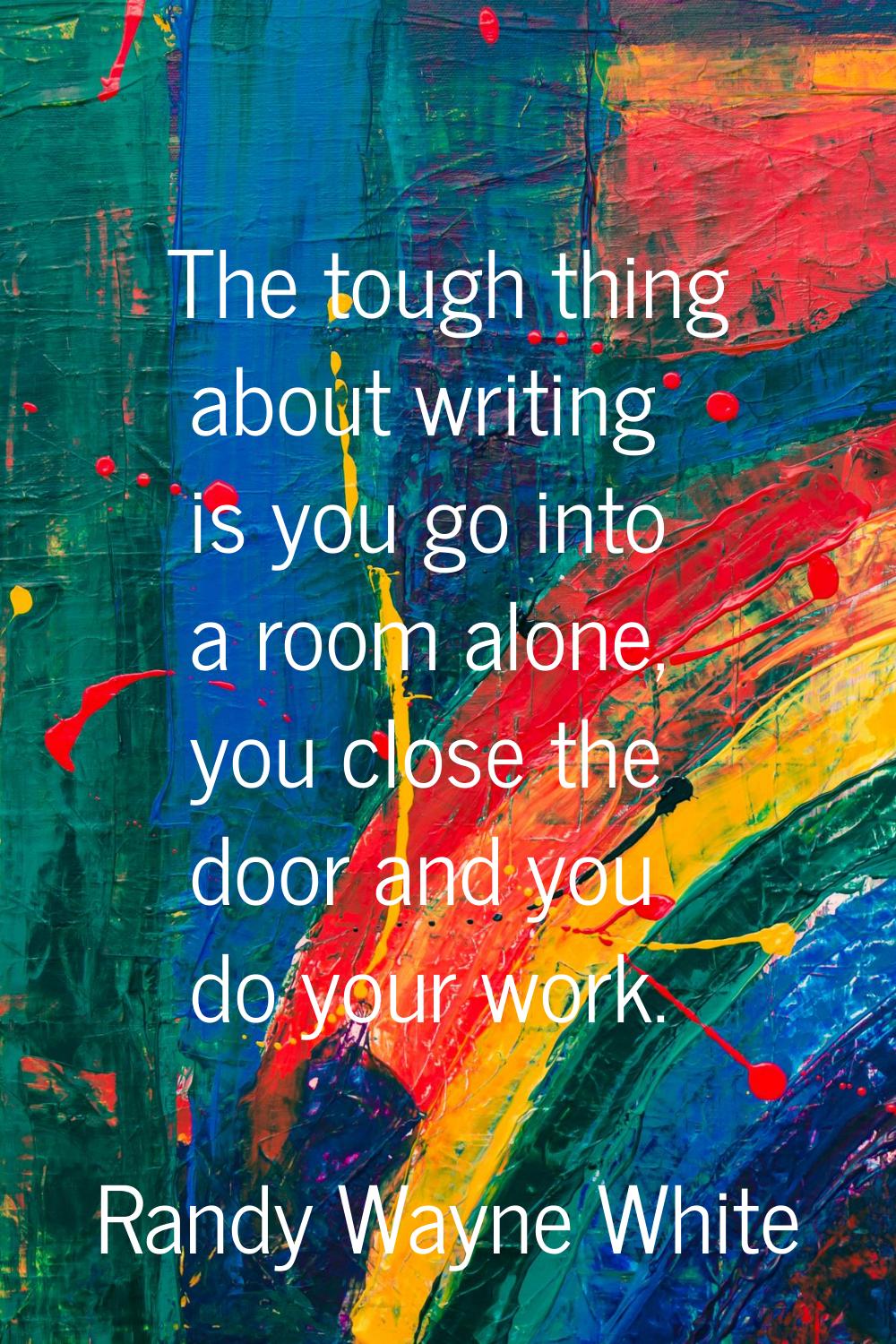The tough thing about writing is you go into a room alone, you close the door and you do your work.