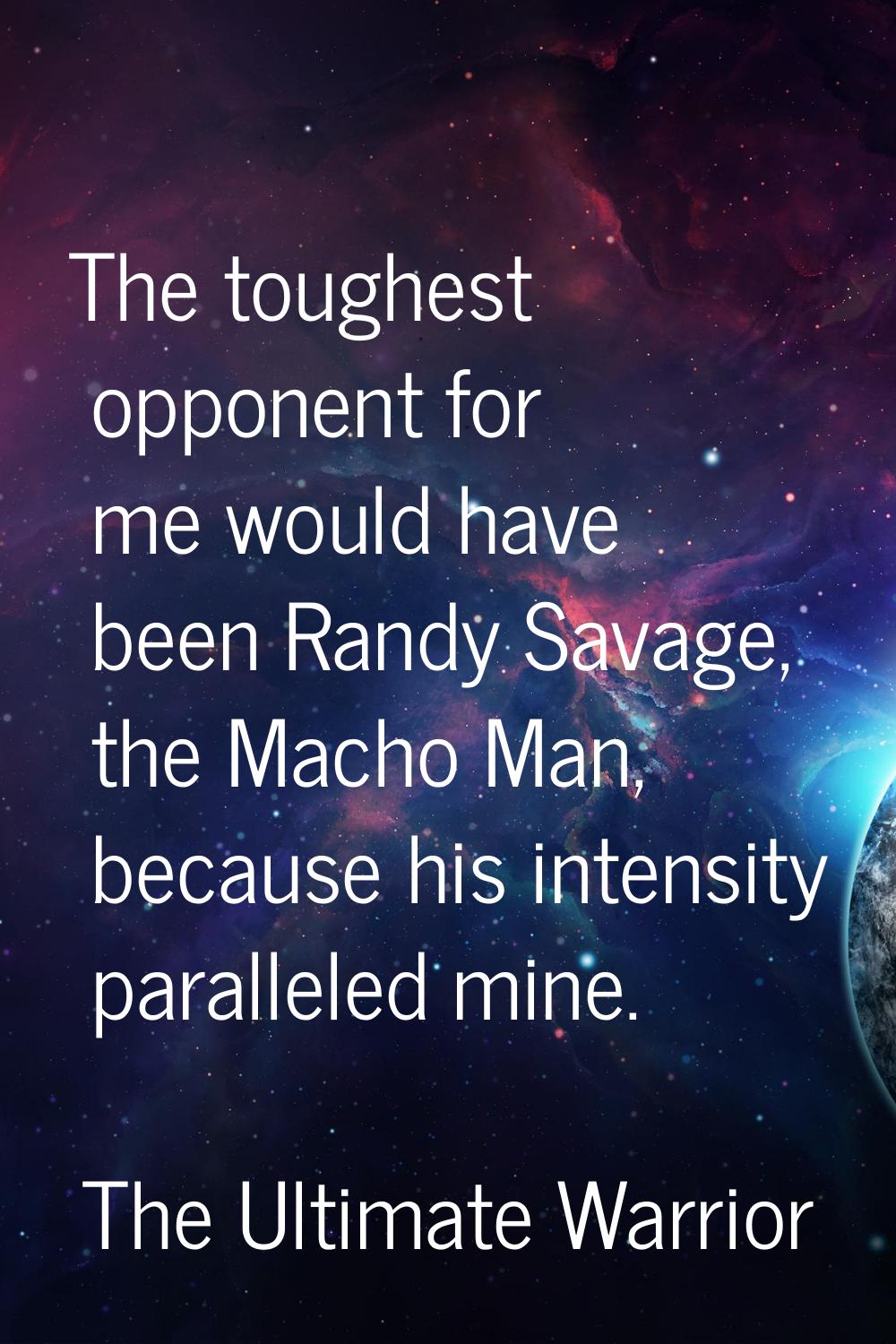 The toughest opponent for me would have been Randy Savage, the Macho Man, because his intensity par