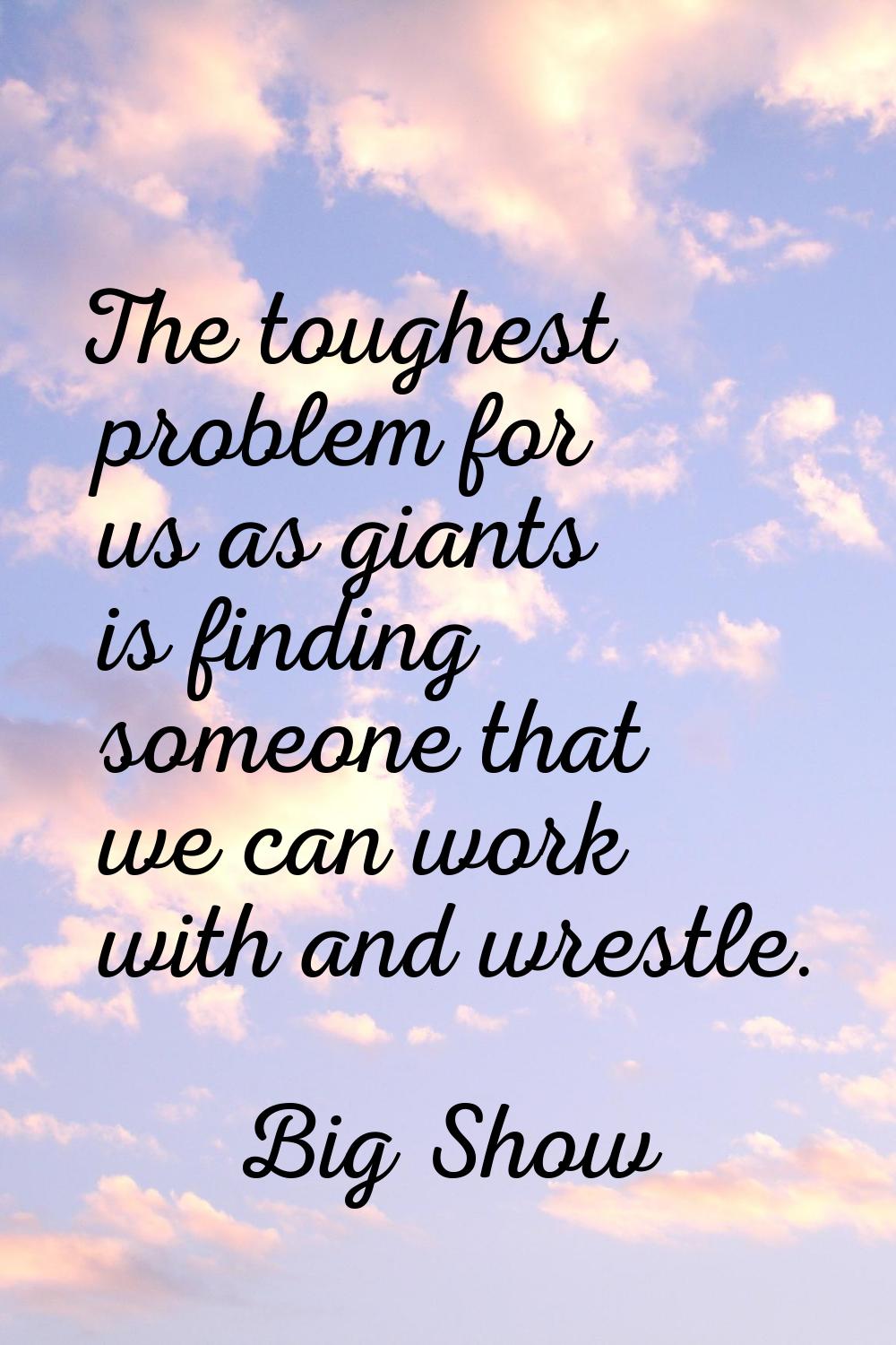 The toughest problem for us as giants is finding someone that we can work with and wrestle.