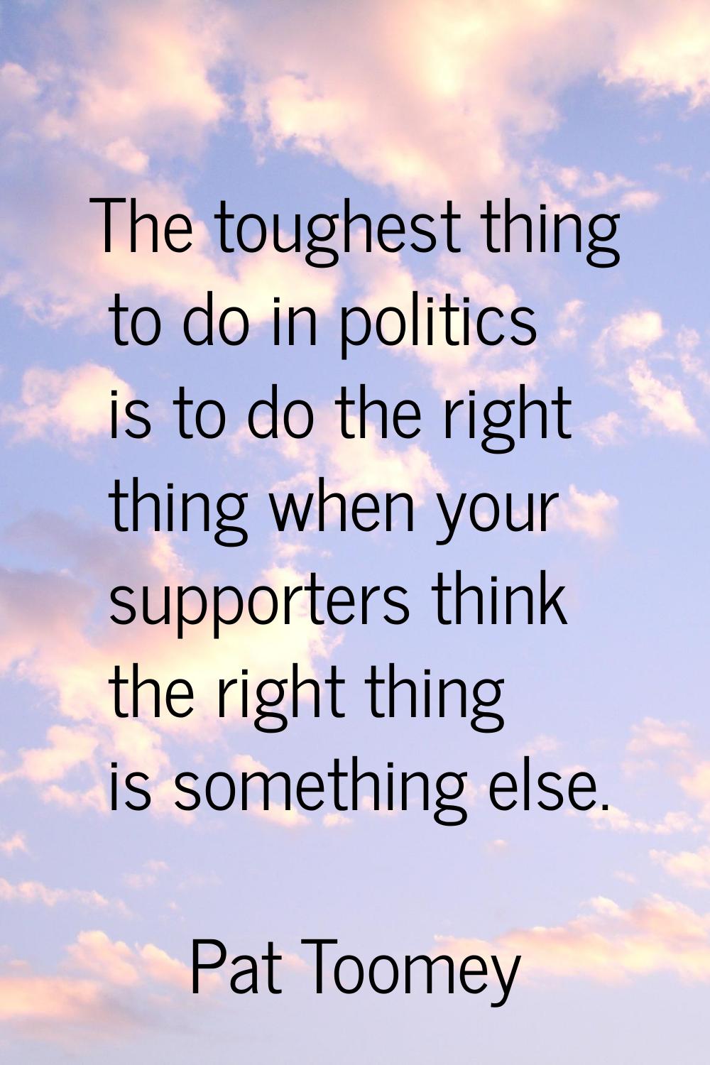 The toughest thing to do in politics is to do the right thing when your supporters think the right 