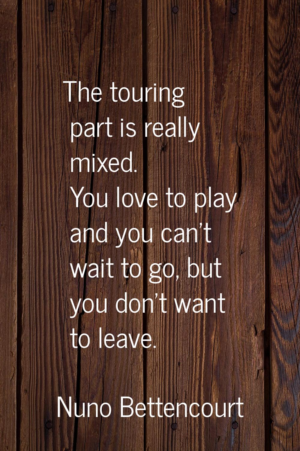 The touring part is really mixed. You love to play and you can't wait to go, but you don't want to 