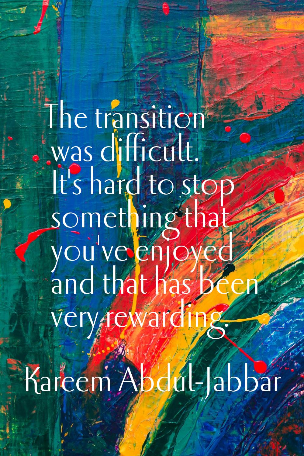 The transition was difficult. It's hard to stop something that you've enjoyed and that has been ver