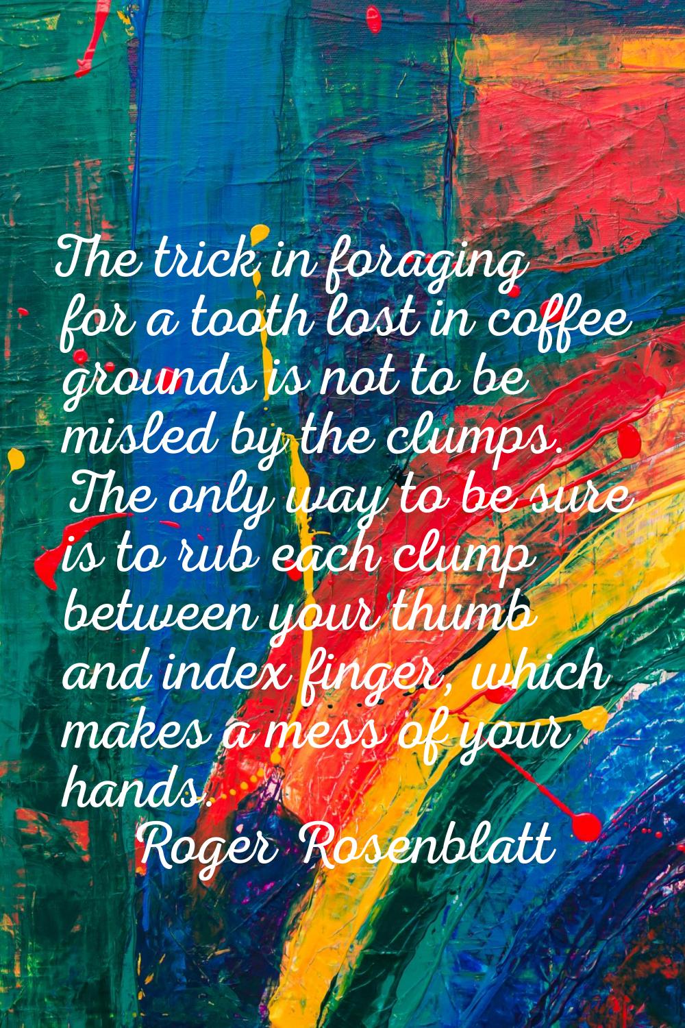 The trick in foraging for a tooth lost in coffee grounds is not to be misled by the clumps. The onl