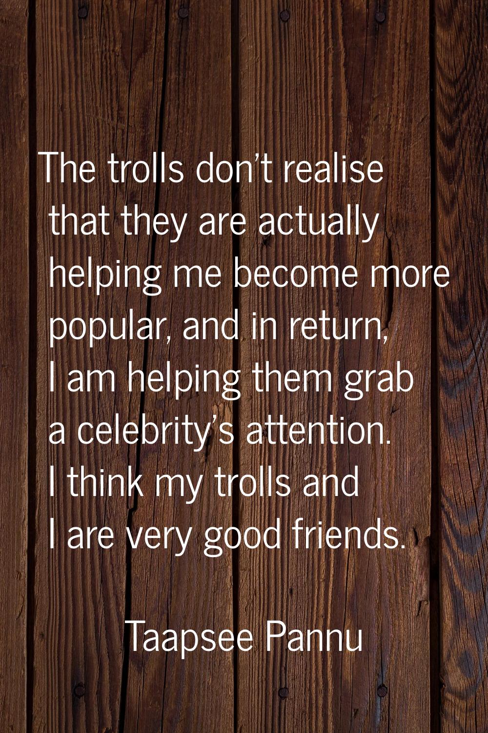 The trolls don't realise that they are actually helping me become more popular, and in return, I am