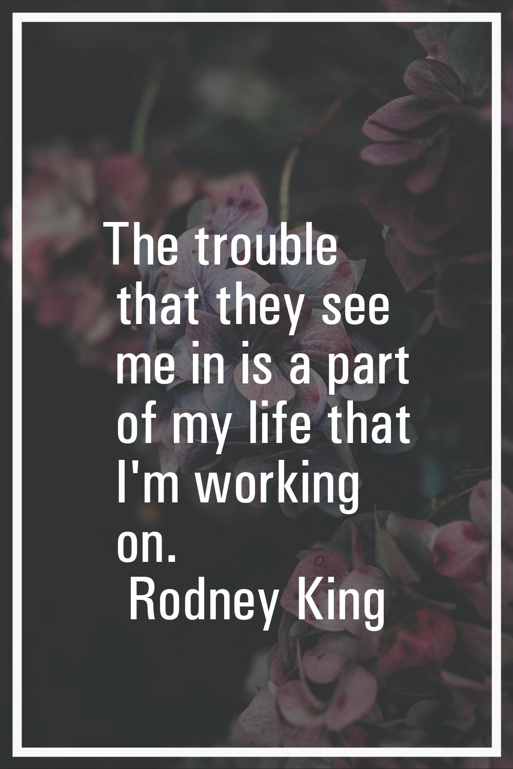 The trouble that they see me in is a part of my life that I'm working on.