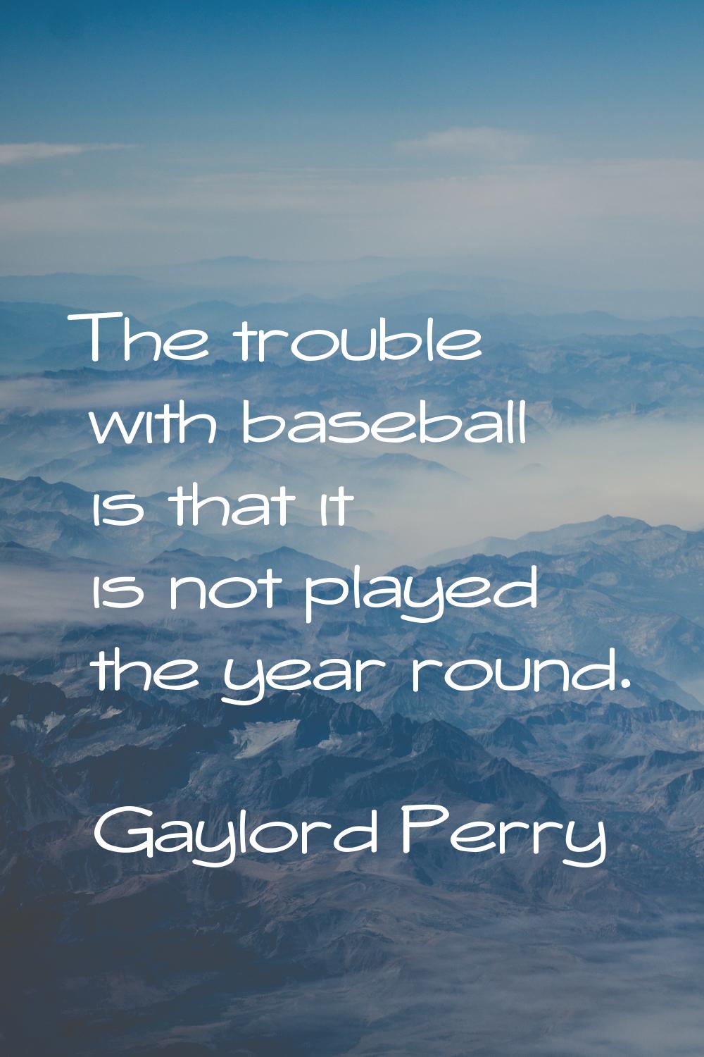 The trouble with baseball is that it is not played the year round.