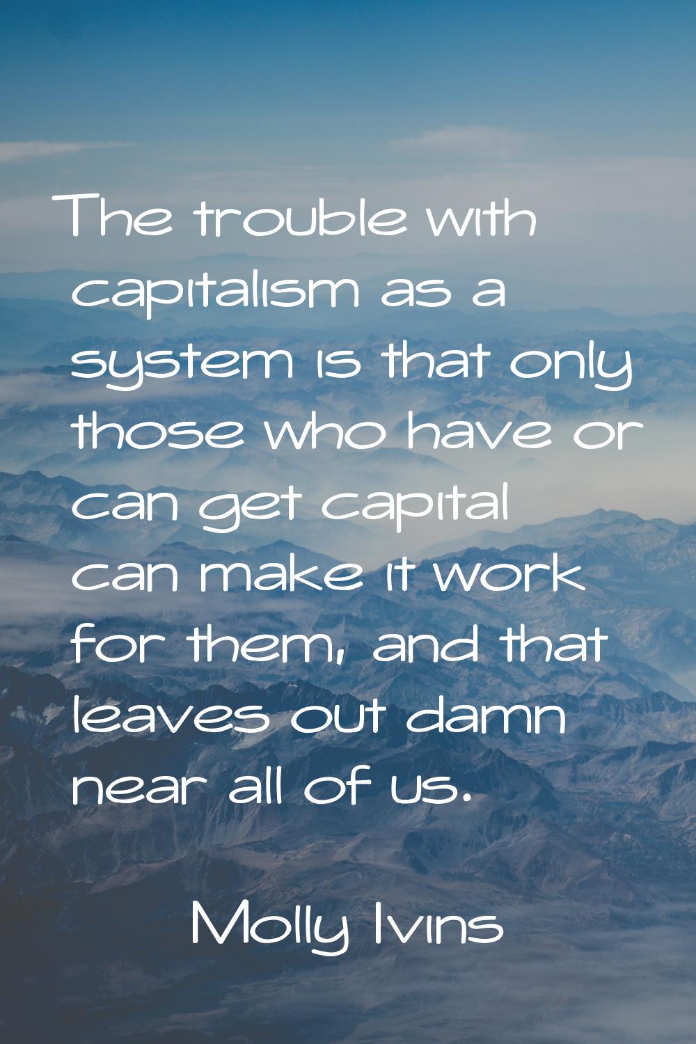 The trouble with capitalism as a system is that only those who have or can get capital can make it 