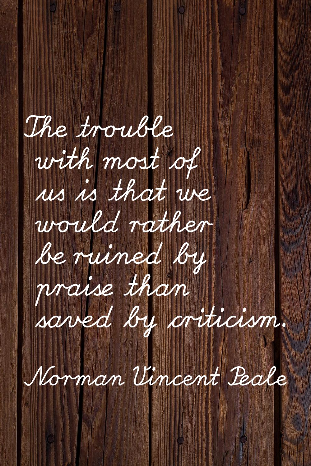 The trouble with most of us is that we would rather be ruined by praise than saved by criticism.