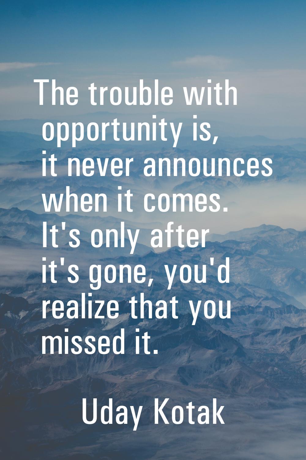 The trouble with opportunity is, it never announces when it comes. It's only after it's gone, you'd