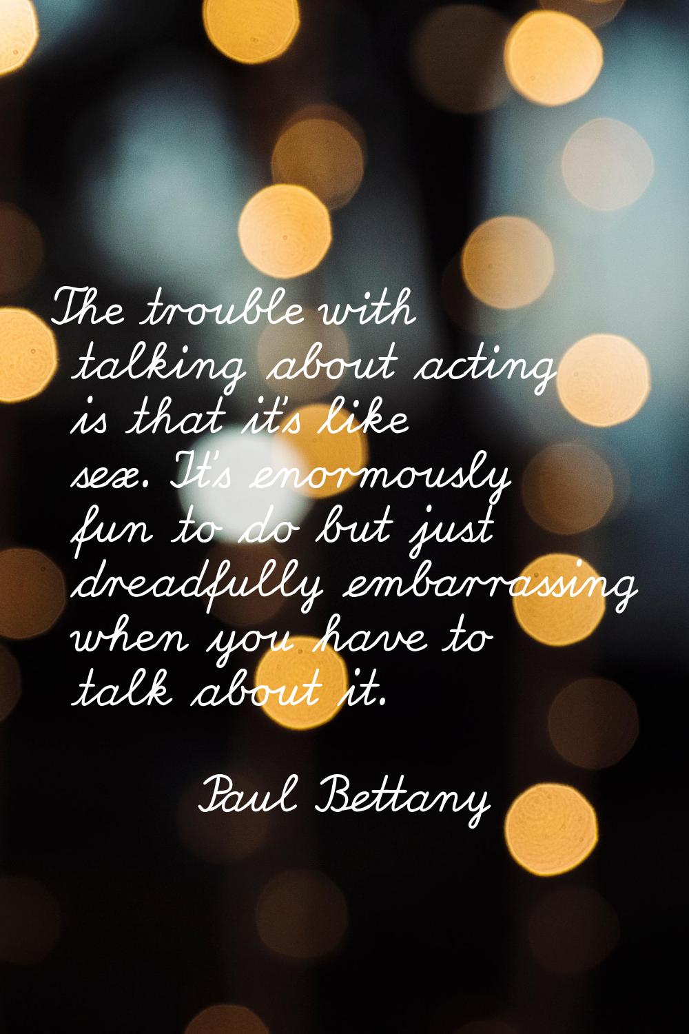 The trouble with talking about acting is that it's like sex. It's enormously fun to do but just dre