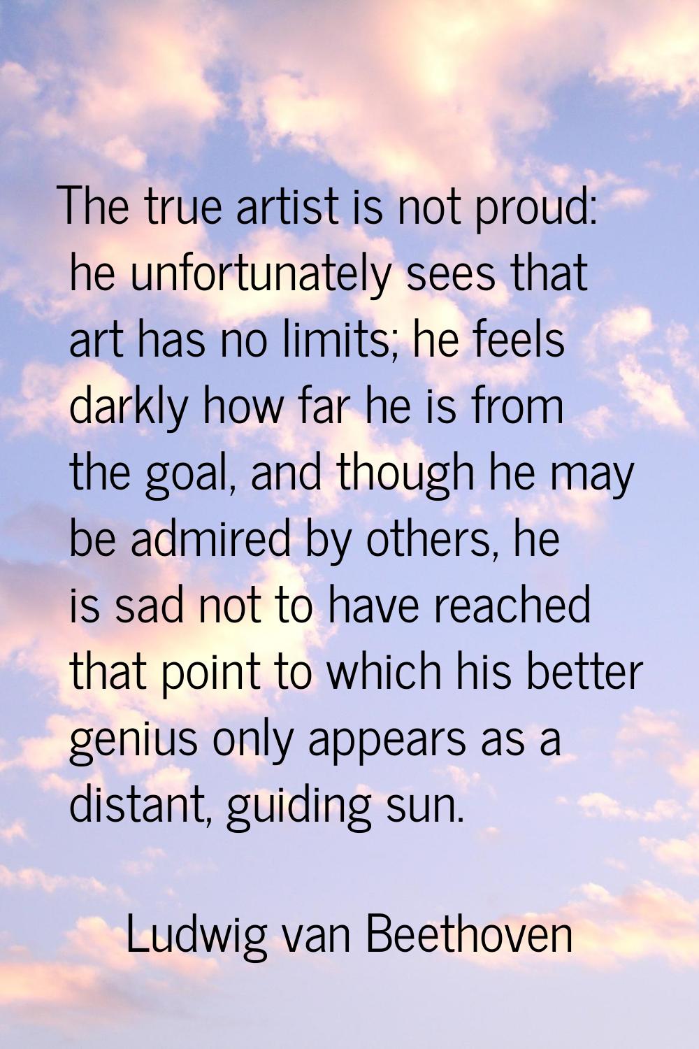 The true artist is not proud: he unfortunately sees that art has no limits; he feels darkly how far